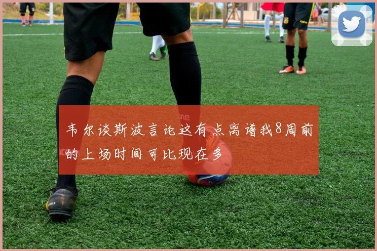 韦尔谈斯波言论这有点离谱我8周前的上场时间可比现在多