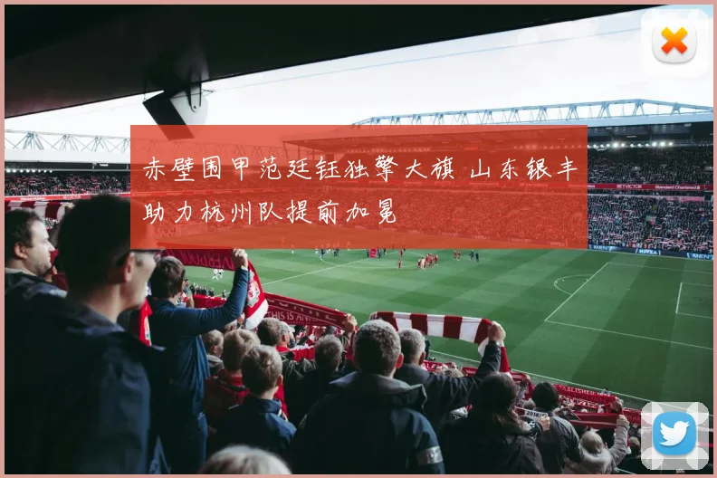 赤壁围甲范廷钰独擎大旗 山东银丰助力杭州队提前加冕