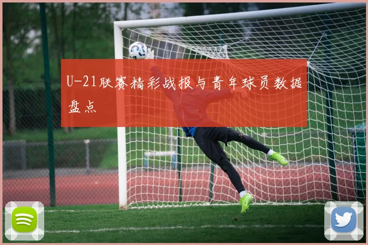 U-21联赛精彩战报与青年球员数据盘点